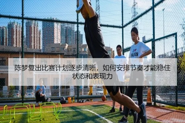 陈梦复出比赛计划逐步清晰，如何安排节奏才能稳住状态和表现力